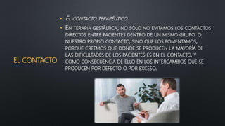 EL CONTACTO
• EL CONTACTO TERAPÉUTICO
• EN TERAPIA GESTÁLTICA, NO SÓLO NO EVITAMOS LOS CONTACTOS
DIRECTOS ENTRE PACIENTES DENTRO DE UN MISMO GRUPO, O
NUESTRO PROPIO CONTACTO, SINO QUE LOS FOMENTAMOS,
PORQUE CREEMOS QUE DONDE SE PRODUCEN LA MAYORÍA DE
LAS DIFICULTADES DE LOS PACIENTES ES EN EL CONTACTO, Y
COMO CONSECUENCIA DE ELLO EN LOS INTERCAMBIOS QUE SE
PRODUCEN POR DEFECTO O POR EXCESO.
 