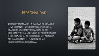 PERSONALIDAD
• TODO DEPENDERÁ DE LA CALIDAD DE VIDA QUE
LLEVE DURANTE ESOS PRIMEROS AÑOS, DE SU
GRADO DE SOLEDAD Y PRIVACIÓN, DE SU
DEBILIDAD Y DE LA NECESIDAD DE SER PROTEGIDA
Y QUERIDA, DE SU NECESIDAD DE SER ATENDIDA
ADECUADAMENTE EN FUNCIÓN DE SUS
CARACTERÍSTICAS BIOLÓGICAS,
 
