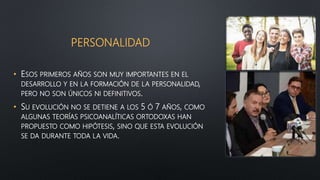 PERSONALIDAD
• ESOS PRIMEROS AÑOS SON MUY IMPORTANTES EN EL
DESARROLLO Y EN LA FORMACIÓN DE LA PERSONALIDAD,
PERO NO SON ÚNICOS NI DEFINITIVOS.
• SU EVOLUCIÓN NO SE DETIENE A LOS 5 Ó 7 AÑOS, COMO
ALGUNAS TEORÍAS PSICOANALÍTICAS ORTODOXAS HAN
PROPUESTO COMO HIPÓTESIS, SINO QUE ESTA EVOLUCIÓN
SE DA DURANTE TODA LA VIDA.
 