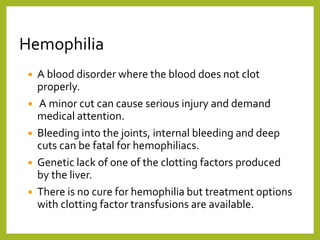 Hemophilia
 A blood disorder where the blood does not clot
properly.
 A minor cut can cause serious injury and demand
medical attention.
 Bleeding into the joints, internal bleeding and deep
cuts can be fatal for hemophiliacs.
 Genetic lack of one of the clotting factors produced
by the liver.
 There is no cure for hemophilia but treatment options
with clotting factor transfusions are available.
 