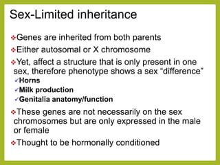 Sex-Limited inheritance
Genes are inherited from both parents
Either autosomal or X chromosome
Yet, affect a structure that is only present in one
sex, therefore phenotype shows a sex “difference”
Horns
Milk production
Genitalia anatomy/function
These genes are not necessarily on the sex
chromosomes but are only expressed in the male
or female
Thought to be hormonally conditioned
 