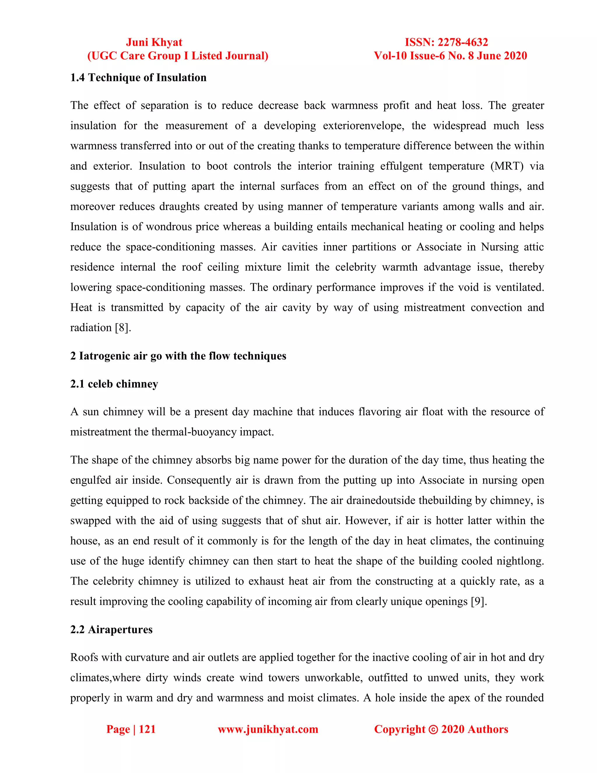 Juni Khyat ISSN: 2278-4632
(UGC Care Group I Listed Journal) Vol-10 Issue-6 No. 8 June 2020
Page | 121 www.junikhyat.com Copyright ⓒ 2020 Authors
1.4 Technique of Insulation
The effect of separation is to reduce decrease back warmness profit and heat loss. The greater
insulation for the measurement of a developing exteriorenvelope, the widespread much less
warmness transferred into or out of the creating thanks to temperature difference between the within
and exterior. Insulation to boot controls the interior training effulgent temperature (MRT) via
suggests that of putting apart the internal surfaces from an effect on of the ground things, and
moreover reduces draughts created by using manner of temperature variants among walls and air.
Insulation is of wondrous price whereas a building entails mechanical heating or cooling and helps
reduce the space-conditioning masses. Air cavities inner partitions or Associate in Nursing attic
residence internal the roof ceiling mixture limit the celebrity warmth advantage issue, thereby
lowering space-conditioning masses. The ordinary performance improves if the void is ventilated.
Heat is transmitted by capacity of the air cavity by way of using mistreatment convection and
radiation [8].
2 Iatrogenic air go with the flow techniques
2.1 celeb chimney
A sun chimney will be a present day machine that induces flavoring air float with the resource of
mistreatment the thermal-buoyancy impact.
The shape of the chimney absorbs big name power for the duration of the day time, thus heating the
engulfed air inside. Consequently air is drawn from the putting up into Associate in nursing open
getting equipped to rock backside of the chimney. The air drainedoutside thebuilding by chimney, is
swapped with the aid of using suggests that of shut air. However, if air is hotter latter within the
house, as an end result of it commonly is for the length of the day in heat climates, the continuing
use of the huge identify chimney can then start to heat the shape of the building cooled nightlong.
The celebrity chimney is utilized to exhaust heat air from the constructing at a quickly rate, as a
result improving the cooling capability of incoming air from clearly unique openings [9].
2.2 Airapertures
Roofs with curvature and air outlets are applied together for the inactive cooling of air in hot and dry
climates,where dirty winds create wind towers unworkable, outfitted to unwed units, they work
properly in warm and dry and warmness and moist climates. A hole inside the apex of the rounded
 