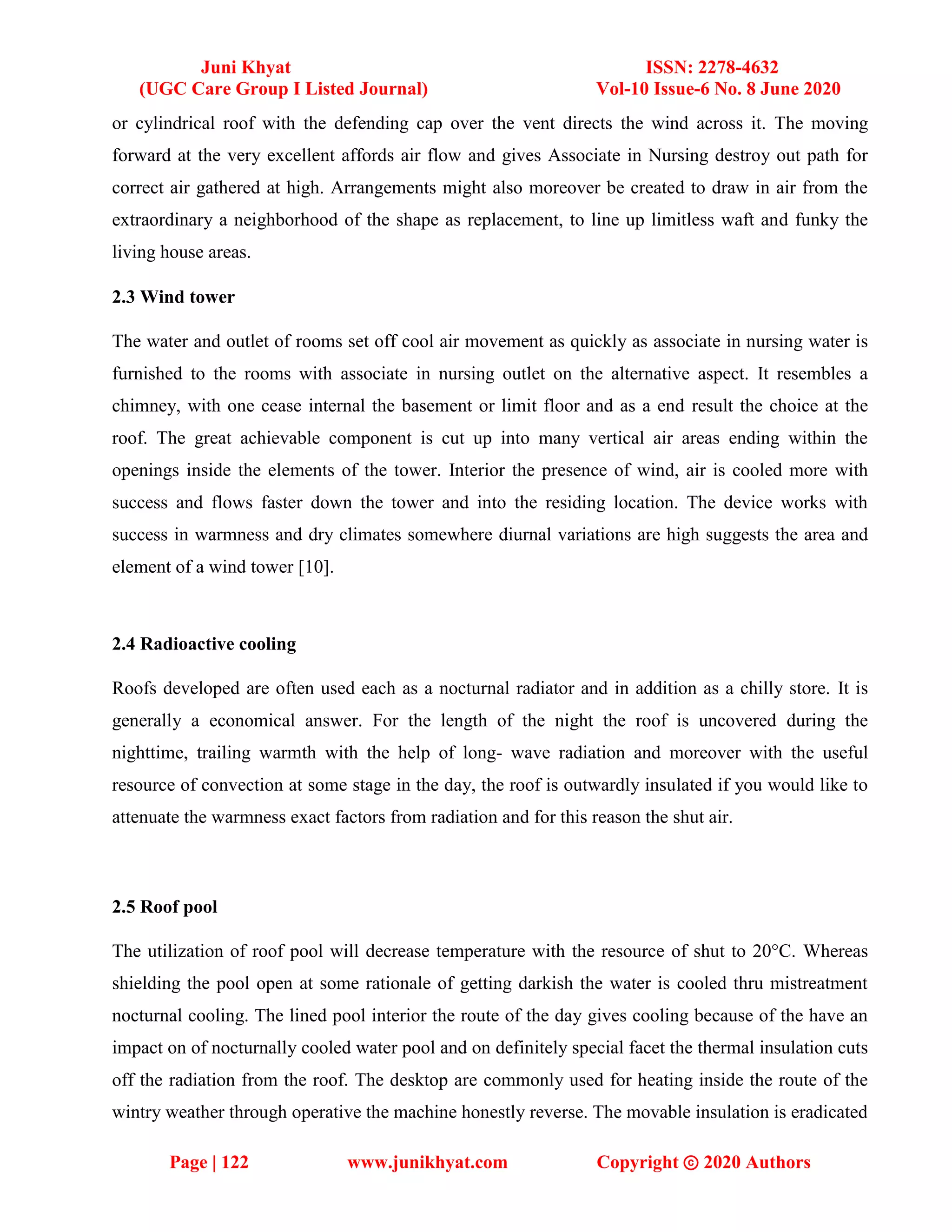 Juni Khyat ISSN: 2278-4632
(UGC Care Group I Listed Journal) Vol-10 Issue-6 No. 8 June 2020
Page | 122 www.junikhyat.com Copyright ⓒ 2020 Authors
or cylindrical roof with the defending cap over the vent directs the wind across it. The moving
forward at the very excellent affords air flow and gives Associate in Nursing destroy out path for
correct air gathered at high. Arrangements might also moreover be created to draw in air from the
extraordinary a neighborhood of the shape as replacement, to line up limitless waft and funky the
living house areas.
2.3 Wind tower
The water and outlet of rooms set off cool air movement as quickly as associate in nursing water is
furnished to the rooms with associate in nursing outlet on the alternative aspect. It resembles a
chimney, with one cease internal the basement or limit floor and as a end result the choice at the
roof. The great achievable component is cut up into many vertical air areas ending within the
openings inside the elements of the tower. Interior the presence of wind, air is cooled more with
success and flows faster down the tower and into the residing location. The device works with
success in warmness and dry climates somewhere diurnal variations are high suggests the area and
element of a wind tower [10].
2.4 Radioactive cooling
Roofs developed are often used each as a nocturnal radiator and in addition as a chilly store. It is
generally a economical answer. For the length of the night the roof is uncovered during the
nighttime, trailing warmth with the help of long- wave radiation and moreover with the useful
resource of convection at some stage in the day, the roof is outwardly insulated if you would like to
attenuate the warmness exact factors from radiation and for this reason the shut air.
2.5 Roof pool
The utilization of roof pool will decrease temperature with the resource of shut to 20°C. Whereas
shielding the pool open at some rationale of getting darkish the water is cooled thru mistreatment
nocturnal cooling. The lined pool interior the route of the day gives cooling because of the have an
impact on of nocturnally cooled water pool and on definitely special facet the thermal insulation cuts
off the radiation from the roof. The desktop are commonly used for heating inside the route of the
wintry weather through operative the machine honestly reverse. The movable insulation is eradicated
 