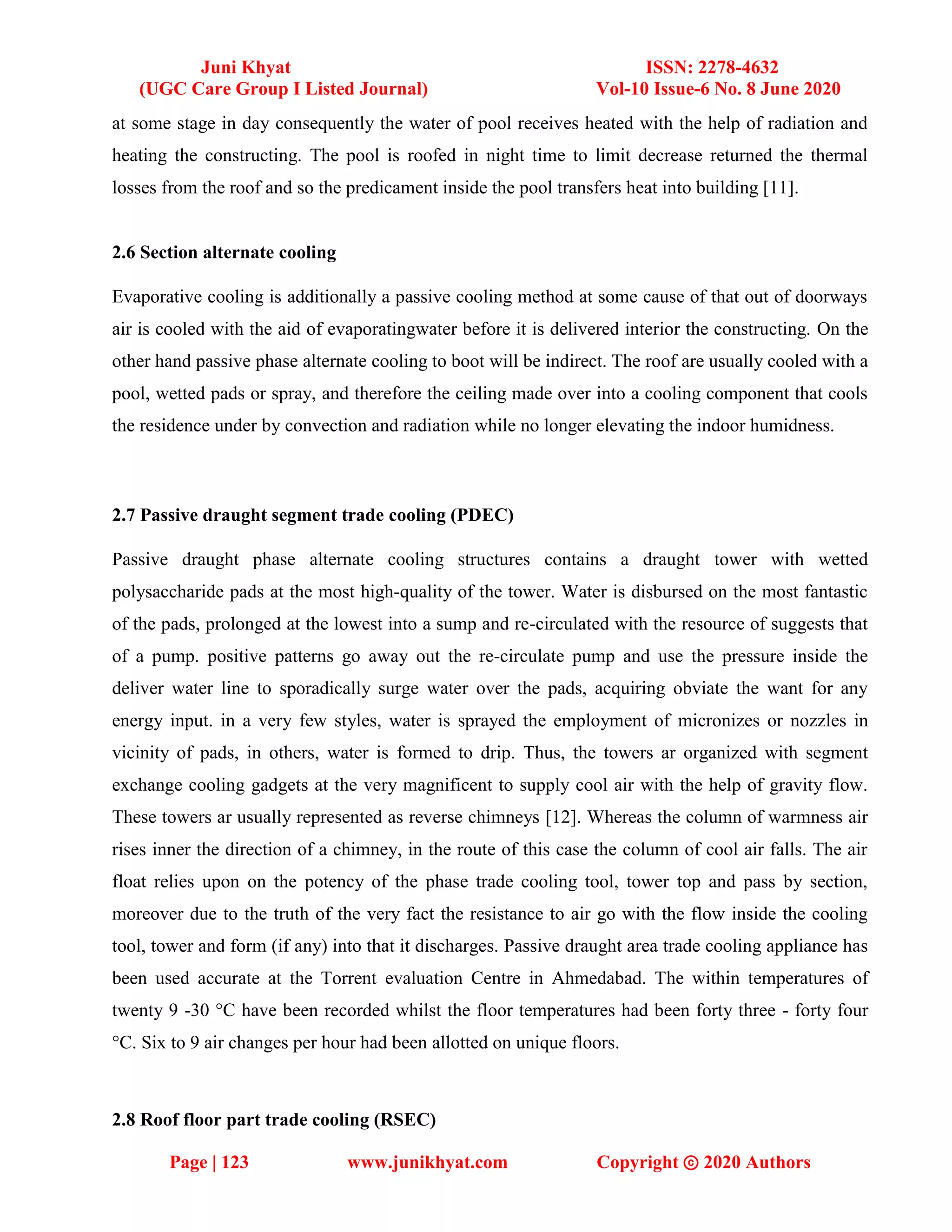 Juni Khyat ISSN: 2278-4632
(UGC Care Group I Listed Journal) Vol-10 Issue-6 No. 8 June 2020
Page | 123 www.junikhyat.com Copyright ⓒ 2020 Authors
at some stage in day consequently the water of pool receives heated with the help of radiation and
heating the constructing. The pool is roofed in night time to limit decrease returned the thermal
losses from the roof and so the predicament inside the pool transfers heat into building [11].
2.6 Section alternate cooling
Evaporative cooling is additionally a passive cooling method at some cause of that out of doorways
air is cooled with the aid of evaporatingwater before it is delivered interior the constructing. On the
other hand passive phase alternate cooling to boot will be indirect. The roof are usually cooled with a
pool, wetted pads or spray, and therefore the ceiling made over into a cooling component that cools
the residence under by convection and radiation while no longer elevating the indoor humidness.
2.7 Passive draught segment trade cooling (PDEC)
Passive draught phase alternate cooling structures contains a draught tower with wetted
polysaccharide pads at the most high-quality of the tower. Water is disbursed on the most fantastic
of the pads, prolonged at the lowest into a sump and re-circulated with the resource of suggests that
of a pump. positive patterns go away out the re-circulate pump and use the pressure inside the
deliver water line to sporadically surge water over the pads, acquiring obviate the want for any
energy input. in a very few styles, water is sprayed the employment of micronizes or nozzles in
vicinity of pads, in others, water is formed to drip. Thus, the towers ar organized with segment
exchange cooling gadgets at the very magnificent to supply cool air with the help of gravity flow.
These towers ar usually represented as reverse chimneys [12]. Whereas the column of warmness air
rises inner the direction of a chimney, in the route of this case the column of cool air falls. The air
float relies upon on the potency of the phase trade cooling tool, tower top and pass by section,
moreover due to the truth of the very fact the resistance to air go with the flow inside the cooling
tool, tower and form (if any) into that it discharges. Passive draught area trade cooling appliance has
been used accurate at the Torrent evaluation Centre in Ahmedabad. The within temperatures of
twenty 9 -30 °C have been recorded whilst the floor temperatures had been forty three - forty four
°C. Six to 9 air changes per hour had been allotted on unique floors.
2.8 Roof floor part trade cooling (RSEC)
 