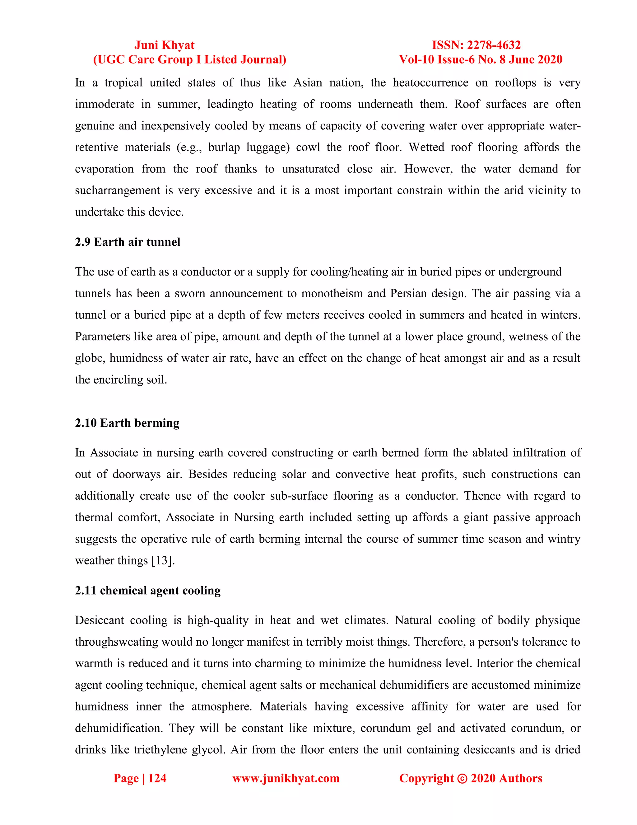 Juni Khyat ISSN: 2278-4632
(UGC Care Group I Listed Journal) Vol-10 Issue-6 No. 8 June 2020
Page | 124 www.junikhyat.com Copyright ⓒ 2020 Authors
In a tropical united states of thus like Asian nation, the heatoccurrence on rooftops is very
immoderate in summer, leadingto heating of rooms underneath them. Roof surfaces are often
genuine and inexpensively cooled by means of capacity of covering water over appropriate water-
retentive materials (e.g., burlap luggage) cowl the roof floor. Wetted roof flooring affords the
evaporation from the roof thanks to unsaturated close air. However, the water demand for
sucharrangement is very excessive and it is a most important constrain within the arid vicinity to
undertake this device.
2.9 Earth air tunnel
The use of earth as a conductor or a supply for cooling/heating air in buried pipes or underground
tunnels has been a sworn announcement to monotheism and Persian design. The air passing via a
tunnel or a buried pipe at a depth of few meters receives cooled in summers and heated in winters.
Parameters like area of pipe, amount and depth of the tunnel at a lower place ground, wetness of the
globe, humidness of water air rate, have an effect on the change of heat amongst air and as a result
the encircling soil.
2.10 Earth berming
In Associate in nursing earth covered constructing or earth bermed form the ablated infiltration of
out of doorways air. Besides reducing solar and convective heat profits, such constructions can
additionally create use of the cooler sub-surface flooring as a conductor. Thence with regard to
thermal comfort, Associate in Nursing earth included setting up affords a giant passive approach
suggests the operative rule of earth berming internal the course of summer time season and wintry
weather things [13].
2.11 chemical agent cooling
Desiccant cooling is high-quality in heat and wet climates. Natural cooling of bodily physique
throughsweating would no longer manifest in terribly moist things. Therefore, a person's tolerance to
warmth is reduced and it turns into charming to minimize the humidness level. Interior the chemical
agent cooling technique, chemical agent salts or mechanical dehumidifiers are accustomed minimize
humidness inner the atmosphere. Materials having excessive affinity for water are used for
dehumidification. They will be constant like mixture, corundum gel and activated corundum, or
drinks like triethylene glycol. Air from the floor enters the unit containing desiccants and is dried
 