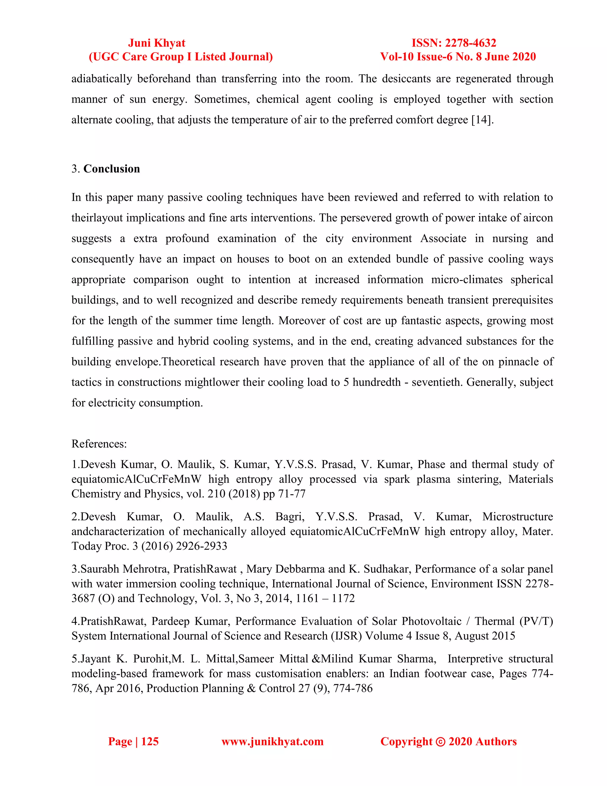 Juni Khyat ISSN: 2278-4632
(UGC Care Group I Listed Journal) Vol-10 Issue-6 No. 8 June 2020
Page | 125 www.junikhyat.com Copyright ⓒ 2020 Authors
adiabatically beforehand than transferring into the room. The desiccants are regenerated through
manner of sun energy. Sometimes, chemical agent cooling is employed together with section
alternate cooling, that adjusts the temperature of air to the preferred comfort degree [14].
3. Conclusion
In this paper many passive cooling techniques have been reviewed and referred to with relation to
theirlayout implications and fine arts interventions. The persevered growth of power intake of aircon
suggests a extra profound examination of the city environment Associate in nursing and
consequently have an impact on houses to boot on an extended bundle of passive cooling ways
appropriate comparison ought to intention at increased information micro-climates spherical
buildings, and to well recognized and describe remedy requirements beneath transient prerequisites
for the length of the summer time length. Moreover of cost are up fantastic aspects, growing most
fulfilling passive and hybrid cooling systems, and in the end, creating advanced substances for the
building envelope.Theoretical research have proven that the appliance of all of the on pinnacle of
tactics in constructions mightlower their cooling load to 5 hundredth - seventieth. Generally, subject
for electricity consumption.
References:
1.Devesh Kumar, O. Maulik, S. Kumar, Y.V.S.S. Prasad, V. Kumar, Phase and thermal study of
equiatomicAlCuCrFeMnW high entropy alloy processed via spark plasma sintering, Materials
Chemistry and Physics, vol. 210 (2018) pp 71-77
2.Devesh Kumar, O. Maulik, A.S. Bagri, Y.V.S.S. Prasad, V. Kumar, Microstructure
andcharacterization of mechanically alloyed equiatomicAlCuCrFeMnW high entropy alloy, Mater.
Today Proc. 3 (2016) 2926-2933
3.Saurabh Mehrotra, PratishRawat , Mary Debbarma and K. Sudhakar, Performance of a solar panel
with water immersion cooling technique, International Journal of Science, Environment ISSN 2278-
3687 (O) and Technology, Vol. 3, No 3, 2014, 1161 – 1172
4.PratishRawat, Pardeep Kumar, Performance Evaluation of Solar Photovoltaic / Thermal (PV/T)
System International Journal of Science and Research (IJSR) Volume 4 Issue 8, August 2015
5.Jayant K. Purohit,M. L. Mittal,Sameer Mittal &Milind Kumar Sharma, Interpretive structural
modeling-based framework for mass customisation enablers: an Indian footwear case, Pages 774-
786, Apr 2016, Production Planning & Control 27 (9), 774-786
 