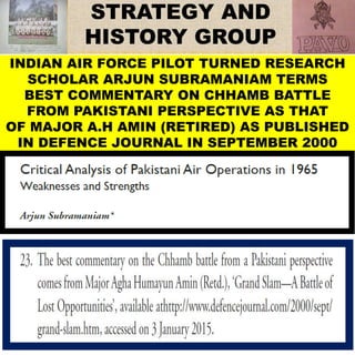 INDIAN AIR FORCE PILOT TURNED RESEARCH
SCHOLAR ARJUN SUBRAMANIAM TERMS
BEST COMMENTARY ON CHHAMB BATTLE
FROM PAKISTANI PERSPECTIVE AS THAT
OF MAJOR A.H AMIN (RETIRED) AS PUBLISHED
IN DEFENCE JOURNAL IN SEPTEMBER 2000
 