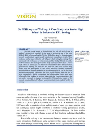 ARTICLE HISTORY
Received 26 March 2019
Accepted 30 April 2019
KEYWORDS
Self Efficacy; writing;
recount text
Self-Efficacy and Writing: A Case Study at A Senior High
School in Indonesian EFL Setting
Ida Yulianawati
Wiralodra University
idayulianawati90@gmail.com
ABSTRACT
This case study aimed at investigating the role of self-efficacy in
students’ recount text especially in the area of writing as one of the most
difficult skills in learning English. Writing difficulties faced by the students are
not only based on their cognitive skill but also their own efficacy beliefs. Three
problems can be found related to self-efficacy beliefs in English writing. They
are related with confidence to write anxiety, and the third problem is about the
students’ interest. The participants of this study are three students from a Senior
High School in Indramayu. The data were obtained from three data collection:
questionnaire, writing test, and also the interview. The result of this study
shows that the participants of this study perceived mastery experience
accounted for the greatest proportion in their writing ability. It can be seen from
how students rate their confidence and given overall feelings about the way to
write successfully. Social persuasions and physiological states also were
influential while working on writing. Meanwhile, the common experience did
not predict too much in students' writing ability. Ultimately, the results of this
research concluded that self-efficacy has an important role in students’ ability in
writing.
Introduction
The role of self-efficacy in students’ writing has become focus of attention from
many researchers because it has important roles in the classroom learning(Broaddus,
2012; Kirmizi, O., & Kirmizi, 2015; Pajares, F., Johnson, M. J., & Usher, 2007;
Salem, M. S., & Al-Dyiar, n.d.; Stewart, G., Seifert, T. A., & Rolheiser, 2015; Usher,
2009)especially in students writing and the result of study provides a starting point
for identifying factors might contribute to students’ writing performance (Halm,
2018; Magogwe, J. M., Ramoroka, B. T., & Mogana-Monyepi, 2015)and teacher
may consider writing self-efficacy as part of their teaching technique (Jalaluddin,
Yamat, 2013)
Essentially, writing is to communicate between students and their needs in
social interactions. Students can apply and express their ideas, emotions, and feelings
with others through their writing results. Salem and Al Dyiarsay that writing skill is
VISION: JOURNAL FOR LANGUAGE AND FOREIGN LANGUAGE LEARNING, 2019
VOL.8, NO.1,79-101
http://dx.doi.org/10.21580/vjv8i13470
 