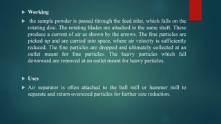  Working
 the sample powder is passed through the feed inlet, which falls on the
rotating disc. The rotating blades are attached to the same shaft. These
produce a current of air as shown by the arrows. The fine particles are
picked up and are carried into space, where air velocity is sufficiently
reduced. The fine particles are dropped and ultimately collected at an
outlet meant for fine particles. The heavy particles which fall
downward are removed at an outlet meant for heavy particles.
 Uses
 Air separator is often attached to the ball mill or hammer mill to
separate and return oversized particles for further size reduction.
 
