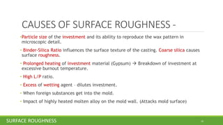 CAUSES OF SURFACE ROUGHNESS -
•Particle size of the investment and its ability to reproduce the wax pattern in
microscopic detail.
• Binder-Silica Ratio influences the surface texture of the casting. Coarse silica causes
surface roughness.
• Prolonged heating of investment material (Gypsum) → Breakdown of investment at
excessive burnout temperature.
• High L/P ratio.
• Excess of wetting agent – dilutes investment.
• When foreign substances get into the mold.
• Impact of highly heated molten alloy on the mold wall. (Attacks mold surface)
10SURFACE ROUGHNESS
 