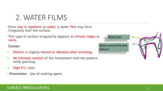 2. WATER FILMS
•Since wax is repellent to water, a water film may form
irregularly over the surface.
•This type of surface irregularity appears as minute ridges or
veins.
Causes:
1. Pattern is slightly moved or vibrated after investing.
2. No intimate contact of the investment with the pattern
while painting.
3. High P/L ratio.
• Prevention – Use of wetting agent.
14SURFACE IRREGULARITIES
 