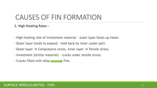 CAUSES OF FIN FORMATION
3. High Heating Rates –
• High heating rate of investment material – outer layer heats up faster.
• Outer layer tends to expand – held back by inner cooler part.
• Outer layer → Compressive stress, Inner layer → Tensile stress.
• Investment (brittle material) – cracks under tensile stress.
• Cracks filled with alloy Fins.
20SURFACE IRREGULARITIESSURFACE IRREGULARITIES - FINS
 