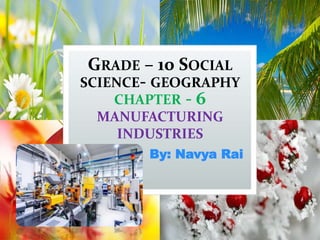 GRADE – 10 SOCIAL
SCIENCE- GEOGRAPHY
CHAPTER - 6
MANUFACTURING
INDUSTRIES
By: Navya Rai
 
