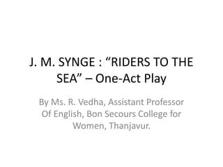 J. M. SYNGE : “RIDERS TO THE
SEA” – One-Act Play
By Ms. R. Vedha, Assistant Professor
Of English, Bon Secours College for
Women, Thanjavur.
 