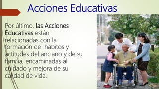 Acciones Educativas
Por último, las Acciones
Educativas están
relacionadas con la
formación de hábitos y
actitudes del anciano y de su
familia, encaminadas al
cuidado y mejora de su
calidad de vida.
 