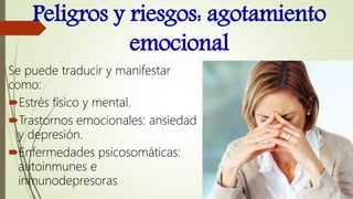 Peligros y riesgos: agotamiento
emocional
Se puede traducir y manifestar
como:
Estrés físico y mental.
Trastornos emocionales: ansiedad
y depresión.
Enfermedades psicosomáticas:
autoinmunes e
inmunodepresoras
 