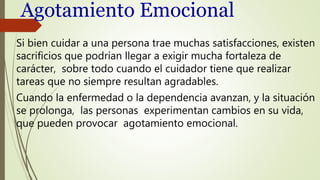 Agotamiento Emocional
Si bien cuidar a una persona trae muchas satisfacciones, existen
sacrificios que podrían llegar a exigir mucha fortaleza de
carácter, sobre todo cuando el cuidador tiene que realizar
tareas que no siempre resultan agradables.
Cuando la enfermedad o la dependencia avanzan, y la situación
se prolonga, las personas experimentan cambios en su vida,
que pueden provocar agotamiento emocional.
 
