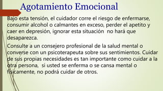 Agotamiento Emocional
Bajo esta tensión, el cuidador corre el riesgo de enfermarse,
consumir alcohol o calmantes en exceso, perder el apetito y
caer en depresión, ignorar esta situación no hará que
desaparezca.
Consulte a un consejero profesional de la salud mental o
converse con un psicoterapeuta sobre sus sentimientos. Cuidar
de sus propias necesidades es tan importante como cuidar a la
otra persona, si usted se enferma o se cansa mental o
físicamente, no podrá cuidar de otros.
 