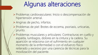 Algunas alteraciones
 Problemas cardiovasculares: Inicio o descompensación de
hipertensión arterial.
 Anginas de pecho, infartos.
 Problemas de piel: Brotes de eccema, psoriasis, urticarias,
prurito.
 Problemas musculares y articulares: Contracturas en cuello y
espalda, lumbagos, dolores en la cintura y la cadera. Su
aparición se relaciona con el sufrimiento en cualquier
momento de la enfermedad o con el esfuerzo físico
reiterado y excesivo por una carencia de técnicas para la
movilización del paciente.
 