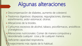 Algunas alteraciones
 Descompensación de diabetes, aumento de colesterol.
 Trastornos digestivos: dispepsias, regurgitaciones, diarreas,
estreñimiento, ardor estomacal, úlceras.
 Alteraciones de la tiroides.
 Consumos excesivos de alcohol, tabaco, psicofármacos, ansiolíticos
o analgésicos.
 Alteraciones nutricionales: Comer de manera compulsiva y
desordenada cualquier cosa y de cualquier manera.
 Deficiente capacidad respiratoria.
 Envejecimiento más rápido de lo habitual.
 