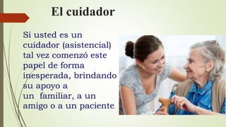 El cuidador
Si usted es un
cuidador (asistencial)
tal vez comenzó este
papel de forma
inesperada, brindando
su apoyo a
un familiar, a un
amigo o a un paciente.
 