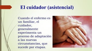 El cuidador (asistencial)
Cuando el enfermo es
un familiar, el
cuidador,
generalmente
experimenta un
proceso de adaptación
a las nuevas
circunstancias, que
sucede por etapas.
 