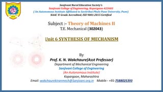 Sanjivani Rural Education Society’s
Sanjivani College of Engineering, Kopargaon-423603
( An Autonomous Institute Affiliated to Savitribai Phule Pune University, Pune)
NAAC ‘A’ Grade Accredited, ISO 9001:2015 Certified
Subject :- Theory of Machines II
T.E. Mechanical (302043)
Unit 6 SYNTHESIS OF MECHANISM
By
Prof. K. N. Wakchaure(Asst Professor)
Department of Mechanical Engineering
Sanjivani College of Engineering
(An Autonomous Institute)
Kopargaon, Maharashtra
Email: wakchaurekiranmech@Sanjivani.org.in Mobile:- +91-7588025393
 