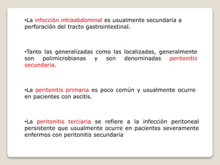 •La infección intraabdominal es usualmente secundaria a
perforación del tracto gastrointestinal.
•Tanto las generalizadas como las localizadas, generalmente
son polimicrobianas y son denominadas peritonitis
secundaria.
•La peritonitis primaria es poco común y usualmente ocurre
en pacientes con ascitis.
•La peritonitis terciaria se refiere a la infección peritoneal
persistente que usualmente ocurre en pacientes severamente
enfermos con peritonitis secundaria
 