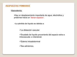 Hipovolemia:
•Hay un desplazamiento importante de agua, electrolitos y
proteínas hacia un "tercer espacio“.
•La pérdida de líquido es debida a:
La dilatación vascular.
Exudado de líquido proveniente del espacio extra e
intravascular, e intersticial.
Edema intraabdominal
Íleo adinámico.
 