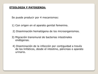 ETIOLOGIA Y PATOGENIA:
Se puede producir por 4 mecanismos:
1) Con origen en el aparato genital femenino.
2) Diseminación hematógena de los microorganismos.
3) Migración transmural de bacterias intestinales
endógenas.
4) Diseminación de la infección por contiguidad a través
de los linfaticos, desde el intestino, páncreas o aparato
urinario.
 