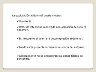 La exploración abdominal puede mostrar:
Hipertonía.
Dolor de intensidad moderada a la palpación de todo el
abdomen.
Es frecuente el dolor a la descompresión abdominal.
Puede estar presente incluso en ausencia de sintomas.
Generalmente no se encuentran los signos típicos de
peritonitis.
 
