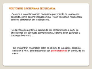 •Se debe a la contaminación bacteriana proveniente de una fuente
conocida, por lo general intraabdominal y con frecuencia relacionada
con una perforación del tubodigestivo.
•Es la infección peritoneal producida por contaminación a partir de
alteraciones del conducto gastrointestinal, sistema biliar, páncreas y
tracto genitourinario .
•Se encuentran anaerobios solos en el 39% de los casos, aerobios
solos en el 46%, pero en general son polimicrobianas en el 94% de los
casos.
 