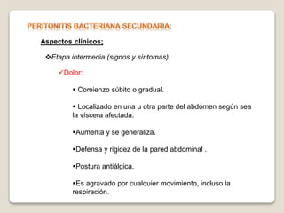 Aspectos clínicos;
Etapa intermedia (signos y síntomas):
Dolor:
 Comienzo súbito o gradual.
 Localizado en una u otra parte del abdomen según sea
la víscera afectada.
Aumenta y se generaliza.
Defensa y rigidez de la pared abdominal .
Postura antiálgica.
Es agravado por cualquier movimiento, incluso la
respiración.
 