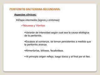 Aspectos clínicos;
Etapa intermedia (signos y síntomas):
Náuseas y Vómitos:
Variarán de intensidad según cual sea la causa etiológica
de la peritonitis.
Escasos al comienzo, se tornan persistentes a medida que
la peritonitis avanza.
Alimentarios, biliosos, fecaloideos.
 Al principio origen reflejo, luego tóxico y al final por el íleo.
 
