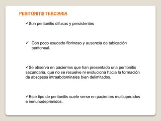 Son peritonitis difusas y persistentes
 Con poco exudado fibrinoso y ausencia de tabicación
peritoneal.
Se observa en pacientes que han presentado una peritonitis
secundaria, que no se resuelve ni evoluciona hacia la formación
de abscesos intraabdominales bien delimitados.
Este tipo de peritonitis suele verse en pacientes multioperados
e inmunodeprimidos.
 