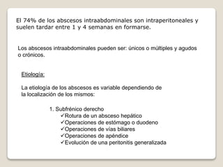El 74% de los abscesos intraabdominales son intraperitoneales y
suelen tardar entre 1 y 4 semanas en formarse.
Los abscesos intraabdominales pueden ser: únicos o múltiples y agudos
o crónicos.
Etiología:
La etiología de los abscesos es variable dependiendo de
la localización de los mismos:
1. Subfrénico derecho
Rotura de un absceso hepático
Operaciones de estómago o duodeno
Operaciones de vías biliares
Operaciones de apéndice
Evolución de una peritonitis generalizada
 