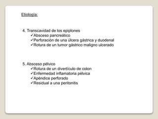 Etiología:
4. Transcavidad de los epiplones
Absceso pancreático
Perforación de una úlcera gástrica y duodenal
Rotura de un tumor gástrico maligno ulcerado
5. Absceso pélvico
Rotura de un divertículo de colon
Enfermedad inflamatoria pélvica
Apéndice perforado
Residual a una peritonitis
 