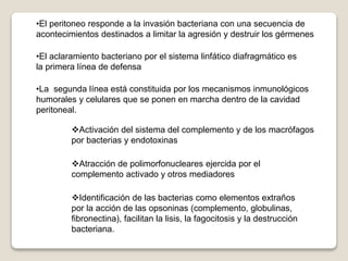 •El peritoneo responde a la invasión bacteriana con una secuencia de
acontecimientos destinados a limitar la agresión y destruir los gérmenes
•El aclaramiento bacteriano por el sistema linfático diafragmático es
la primera línea de defensa
•La segunda línea está constituida por los mecanismos inmunológicos
humorales y celulares que se ponen en marcha dentro de la cavidad
peritoneal.
Activación del sistema del complemento y de los macrófagos
por bacterias y endotoxinas
Atracción de polimorfonucleares ejercida por el
complemento activado y otros mediadores
Identificación de las bacterias como elementos extraños
por la acción de las opsoninas (complemento, globulinas,
fibronectina), facilitan la lisis, la fagocitosis y la destrucción
bacteriana.
 