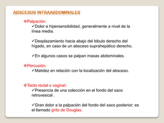 Palpación:
Dolor e hipersensibilidad, generalmente a nivel de la
línea media.
Desplazamiento hacia abajo del lóbulo derecho del
hígado, en caso de un absceso suprahepático derecho.
En algunos casos se palpan masas abdominales.
Percusión:
Matidez en relación con la localización del absceso.
Tacto rectal o vagina!:
Presencia de una colección en el fondo del saco
retrovesical .
Gran dolor a la palpación del fondo deI saco posterior; es
el llamado grito de Douglas.
 