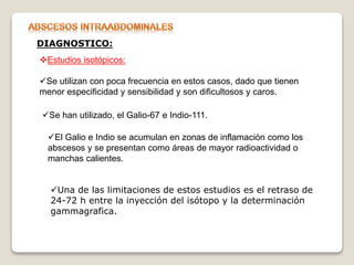 Estudios isotópicos:
Se utilizan con poca frecuencia en estos casos, dado que tienen
menor especificidad y sensibilidad y son dificultosos y caros.
DIAGNOSTICO:
Se han utilizado, el Galio-67 e Indio-111.
El Galio e Indio se acumulan en zonas de inflamación como los
abscesos y se presentan como áreas de mayor radioactividad o
manchas calientes.
Una de las limitaciones de estos estudios es el retraso de
24-72 h entre la inyección del isótopo y la determinación
gammagrafica.
 