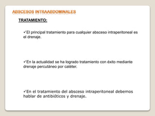 TRATAMIENTO:
El principal tratamiento para cualquier absceso intraperitoneal es
el drenaje.
En la actualidad se ha logrado tratamiento con éxito mediante
drenaje percutáneo por catéter.
En el tratamiento del absceso intraperitoneal debemos
hablar de antibióticos y drenaje.
 