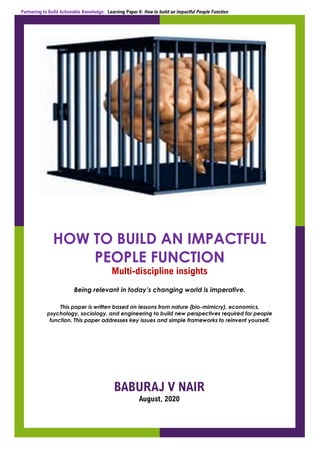Partnering to Build Actionable Knowledge: Learning Paper 6: How to build an Impactful People Function
HOW TO BUILD AN IMPACTFUL
PEOPLE FUNCTION
Multi-discipline insights
Being relevant in today’s changing world is imperative.
This paper is written based on lessons from nature (bio-mimicry), economics,
psychology, sociology, and engineering to build new perspectives required for people
function. This paper addresses key issues and simple frameworks to reinvent yourself.
BABURAJ V NAIR
August, 2020
 
