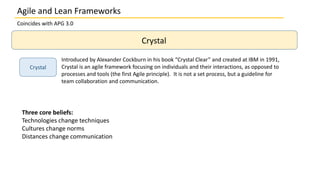 Coincides with APG 3.0
Crystal
Crystal
Introduced by Alexander Cockburn in his book “Crystal Clear” and created at IBM in 1991,
Crystal is an agile framework focusing on individuals and their interactions, as opposed to
processes and tools (the first Agile principle). It is not a set process, but a guideline for
team collaboration and communication.
Three core beliefs:
Technologies change techniques
Cultures change norms
Distances change communication
Agile and Lean Frameworks
 