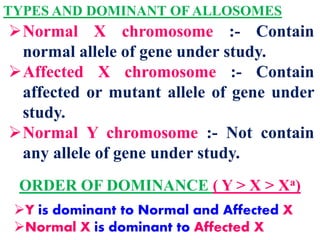 TYPES AND DOMINANT OF ALLOSOMES
Normal X chromosome :- Contain
normal allele of gene under study.
Affected X chromosome :- Contain
affected or mutant allele of gene under
study.
Normal Y chromosome :- Not contain
any allele of gene under study.
ORDER OF DOMINANCE ( Y > X > Xa)
Y is dominant to Normal and Affected X
Normal X is dominant to Affected X
 