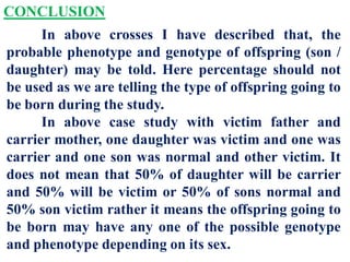 CONCLUSION
In above crosses I have described that, the
probable phenotype and genotype of offspring (son /
daughter) may be told. Here percentage should not
be used as we are telling the type of offspring going to
be born during the study.
In above case study with victim father and
carrier mother, one daughter was victim and one was
carrier and one son was normal and other victim. It
does not mean that 50% of daughter will be carrier
and 50% will be victim or 50% of sons normal and
50% son victim rather it means the offspring going to
be born may have any one of the possible genotype
and phenotype depending on its sex.
 