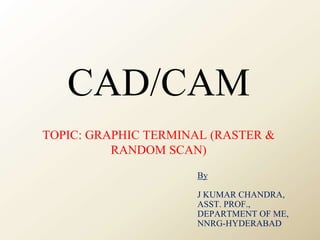 CAD/CAM
TOPIC: GRAPHIC TERMINAL (RASTER &
RANDOM SCAN)
By
J KUMAR CHANDRA,
ASST. PROF.,
DEPARTMENT OF ME,
NNRG-HYDERABAD
 