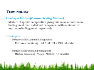 TERMINOLOGY
Azeotropic Mixture(Constant boiling Mixture)
Mixture of special composition giving minimum or maximum
boiling point than individual component with minimum or
maximum boiling point respectively.
 Examples
 Mixture with Maximum Boiling point:
Mixture containing 20.2 ml HCl + 79.8 ml water
 Mixture with Minimum Boiling point
Mixture containing 95.5 ml Alcohol + 4.5 ml water
 