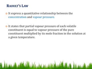 RAOULT’S LAW
 It express a quantitative relationship between the
concentration and vapour pressure.
 It states that partial vapour pressure of each volatile
constituent is equal to vapour pressure of the pure
constituent multiplied by its mole fraction in the solution at
a given temperature.
 