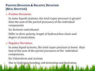 POSITIVE DEVIATION & NEGATIVE DEVIATION
(REAL SOLUTION)
 Positive Deviation:
In some liquids systems, the total vapor pressure is greater
than the sum of the partial pressures of the individual
components
Ex: benzene and ethanol.
Differ in their polarity, length of hydrocarbon chain and
degree of association.
 Negative Deviation:
In some liquid systems, the total vapor pressure is lower than
that of the sum of the partial pressures of the individual
components.
Ex: Chloroform and acetone
Due to hydrogen bonding, salt formation and hydration
 