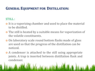 GENERAL EQUIPMENT FOR DISTILLATION:
STILL :
 It is a vaporizing chamber and used to place the material
to be distilled.
 The still is heated by a suitable means for vaporization of
the volatile constituents.
 On laboratory scale round bottom flasks made of glass
are used so that the progress of the distillation can be
noticed.
 A condenser is attached to the still using appropriate
joints. A trap is inserted between distillation flask and
condenser.
 